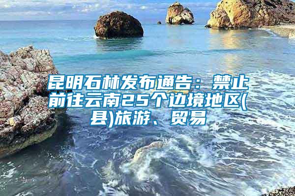 昆明石林發布通告：禁止前往云南25個邊境地區(縣)旅游、貿易