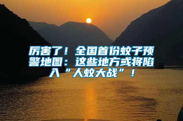 厲害了！全國首份蚊子預警地圖：這些地方或將陷入“人蚊大戰”！