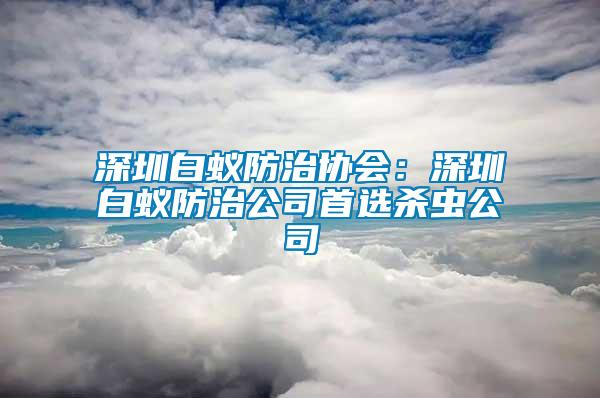 深圳白蟻防治協(xié)會(huì)：深圳白蟻防治公司首選殺蟲(chóng)公司