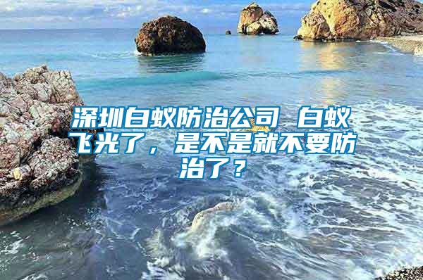 深圳白蟻防治公司 白蟻飛光了，是不是就不要防治了？