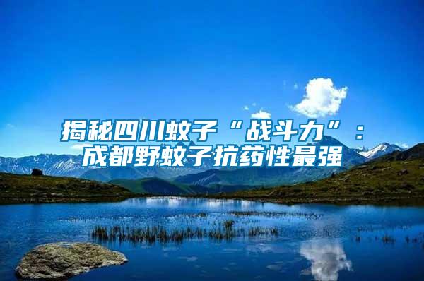 揭秘四川蚊子“戰斗力”：成都野蚊子抗藥性最強