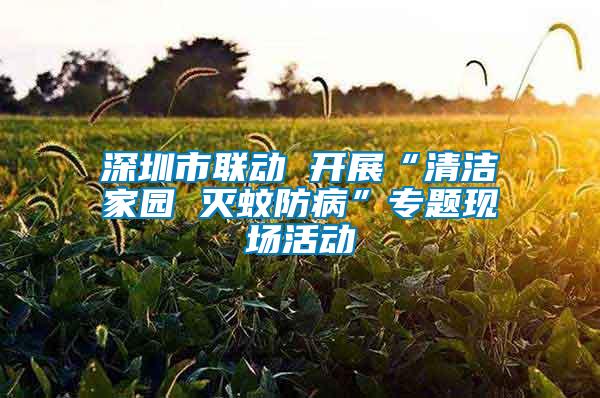 深圳市聯動 開展“清潔家園 滅蚊防病”專題現場活動