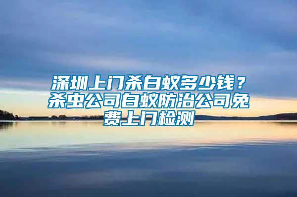 深圳上門殺白蟻多少錢？殺蟲公司白蟻防治公司免費(fèi)上門檢測(cè)
