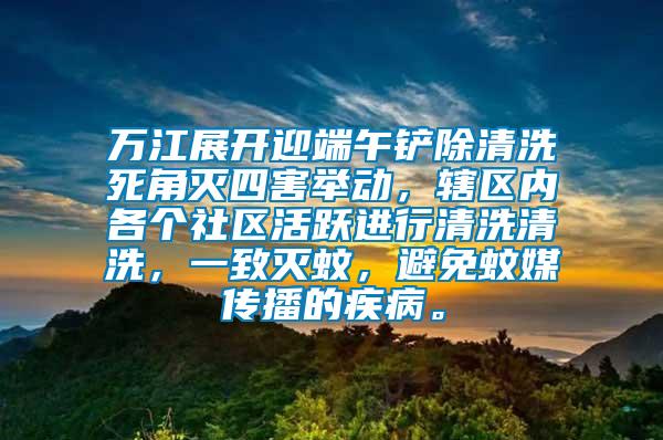 萬江展開迎端午鏟除清洗死角滅四害舉動，轄區(qū)內(nèi)各個社區(qū)活躍進(jìn)行清洗清洗，一致滅蚊，避免蚊媒傳播的疾病。