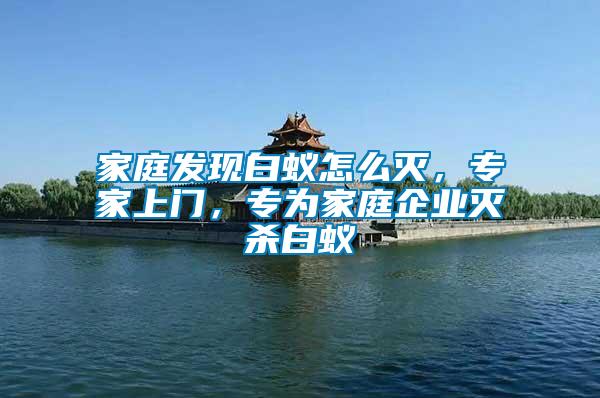 家庭發現白蟻怎么滅，專家上門，專為家庭企業滅殺白蟻