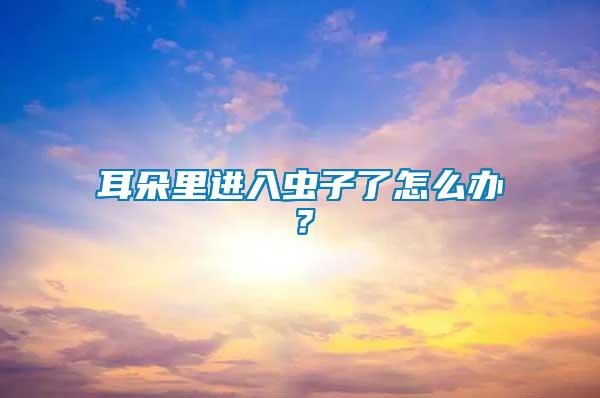 耳朵里進(jìn)入蟲(chóng)子了怎么辦？