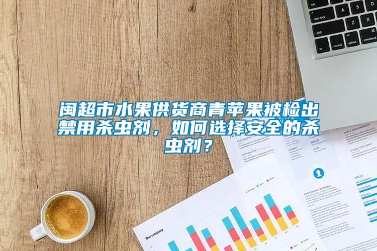 閩超市水果供貨商青蘋果被檢出禁用殺蟲劑，如何選擇安全的殺蟲劑？