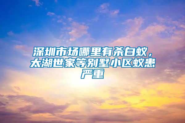 深圳市場哪里有殺白蟻，太湖世家等別墅小區蟻患嚴重