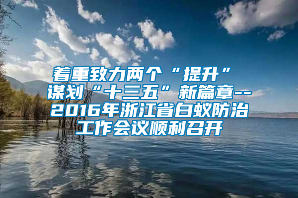 著重致力兩個(gè)“提升”　　謀劃“十三五”新篇章--2016年浙江省白蟻防治工作會(huì)議順利召開(kāi)